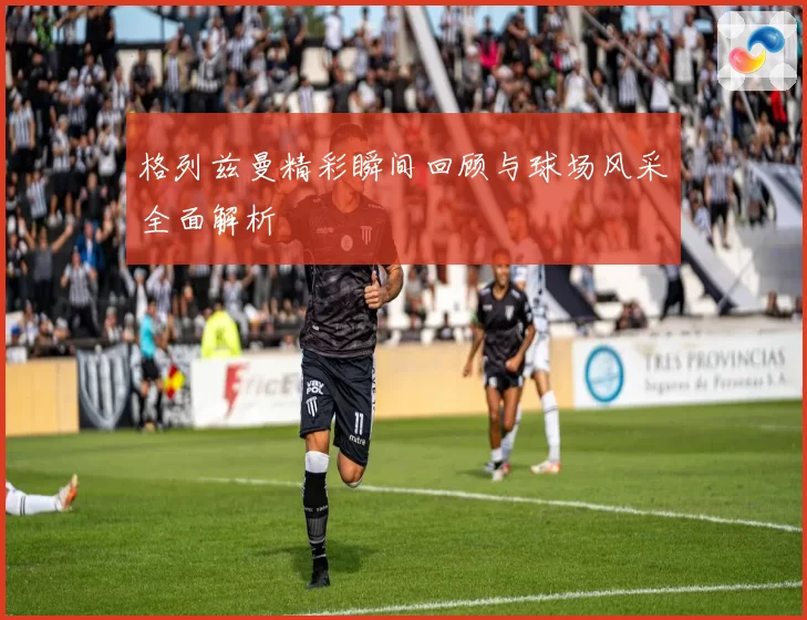 格列兹曼精彩瞬间回顾与球场风采全面解析