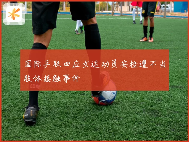 国际乒联回应女运动员安检遭不当肢体接触事件