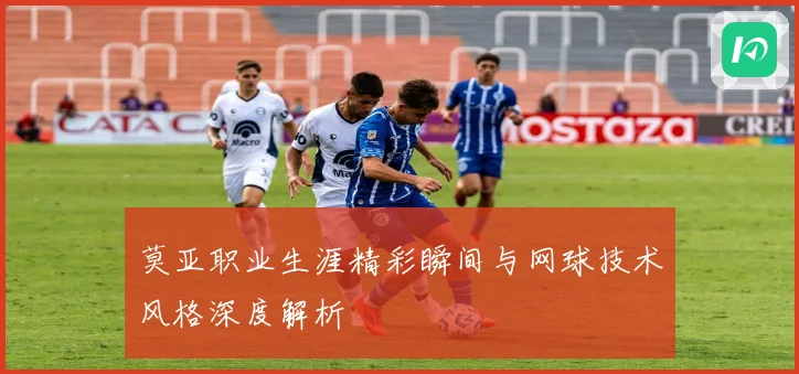 莫亚职业生涯精彩瞬间与网球技术风格深度解析