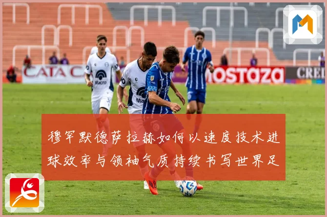 穆罕默德萨拉赫如何以速度技术进球效率与领袖气质持续书写世界足坛传奇篇章