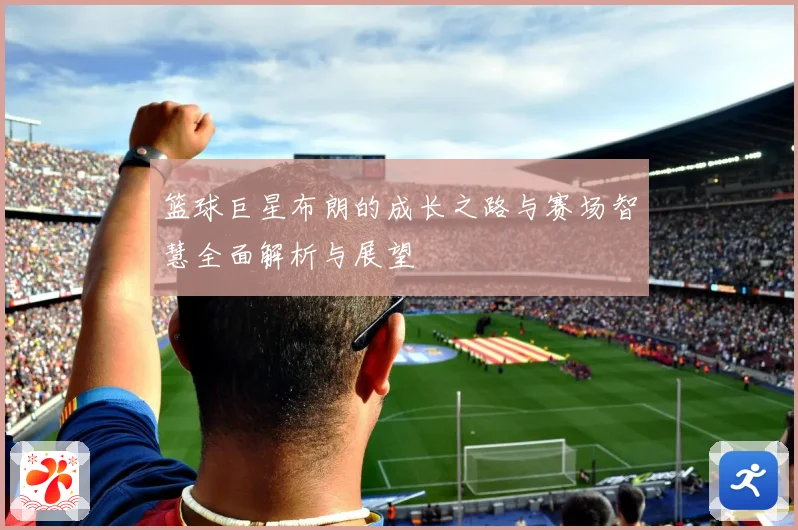 篮球巨星布朗的成长之路与赛场智慧全面解析与展望