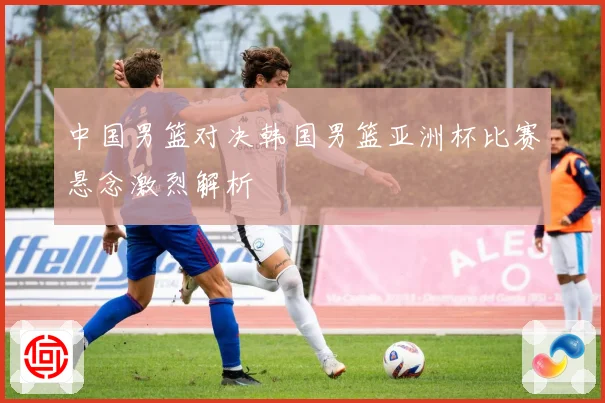 中国男篮对决韩国男篮亚洲杯比赛悬念激烈解析