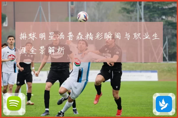 排球明星汤普森精彩瞬间与职业生涯全景解析