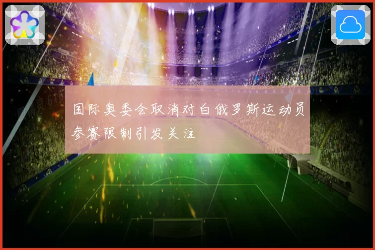 国际奥委会取消对白俄罗斯运动员参赛限制引发关注