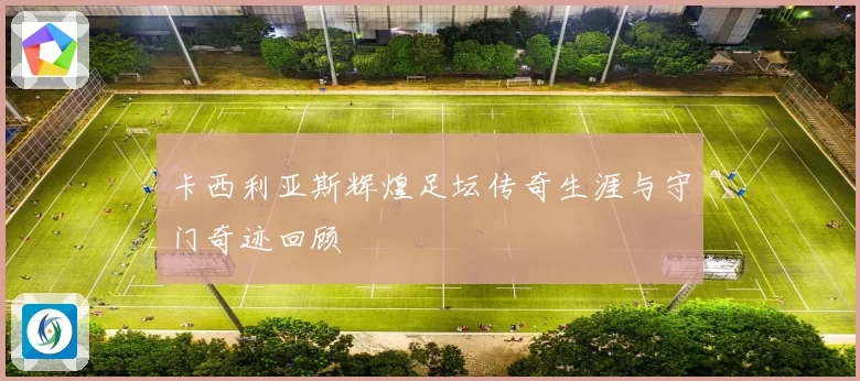 卡西利亚斯辉煌足坛传奇生涯与守门奇迹回顾