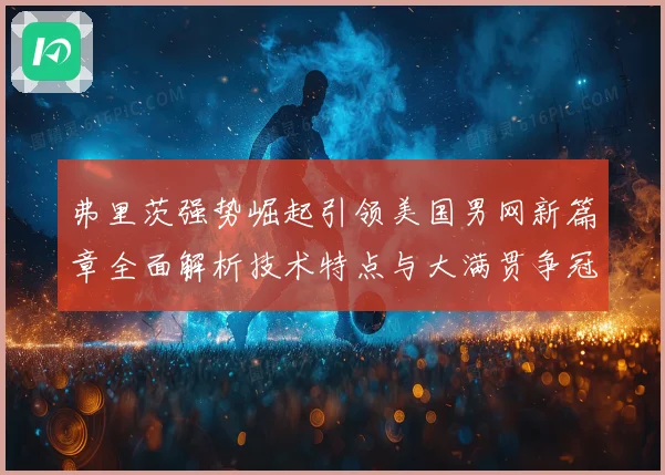 弗里茨强势崛起引领美国男网新篇章全面解析技术特点与大满贯争冠前景