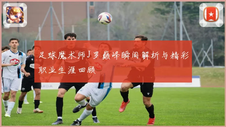足球魔术师J罗巅峰瞬间解析与精彩职业生涯回顾