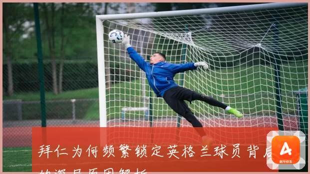 拜仁为何频繁锁定英格兰球员背后的深层原因解析