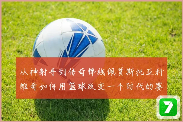 从神射手到传奇锋线佩贾斯托亚科维奇如何用篮球改变一个时代的赛场格局
