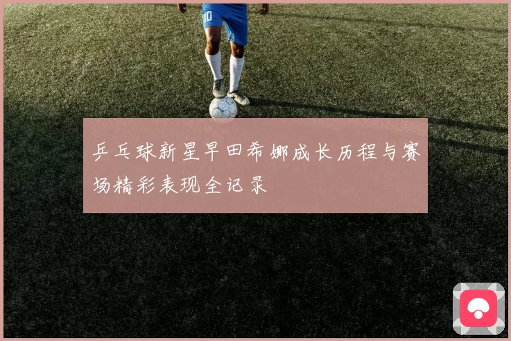 乒乓球新星早田希娜成长历程与赛场精彩表现全记录