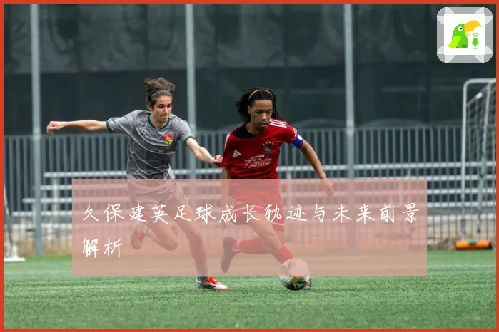 久保建英足球成长轨迹与未来前景解析