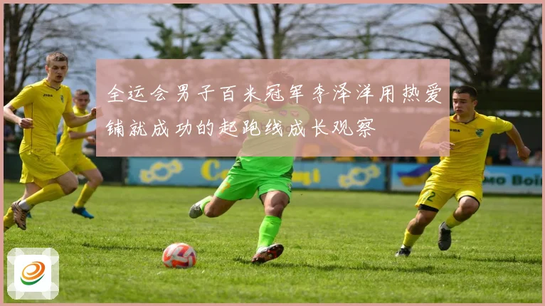 全运会男子百米冠军李泽洋用热爱铺就成功的起跑线成长观察