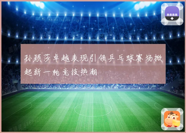 孙颖莎卓越表现引领乒乓球赛场掀起新一轮竞技热潮