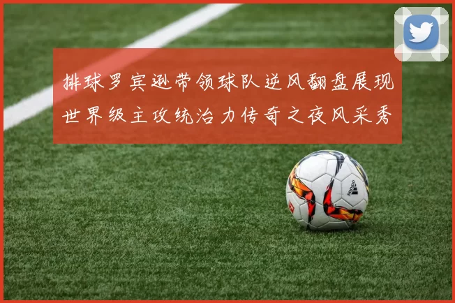 排球罗宾逊带领球队逆风翻盘展现世界级主攻统治力传奇之夜风采秀