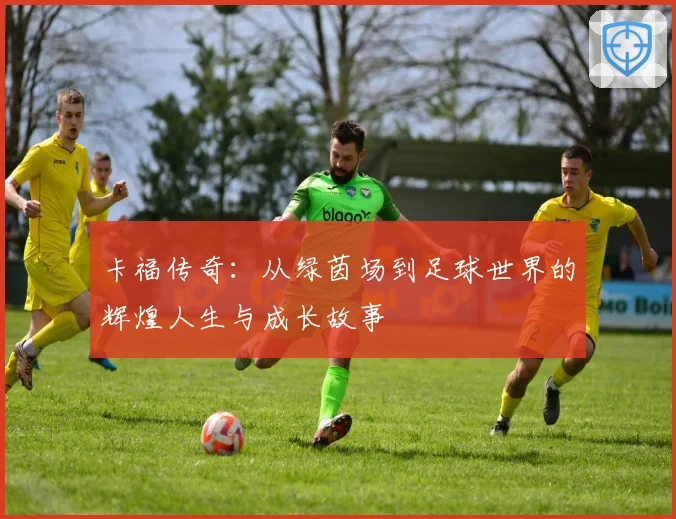 卡福传奇：从绿茵场到足球世界的辉煌人生与成长故事