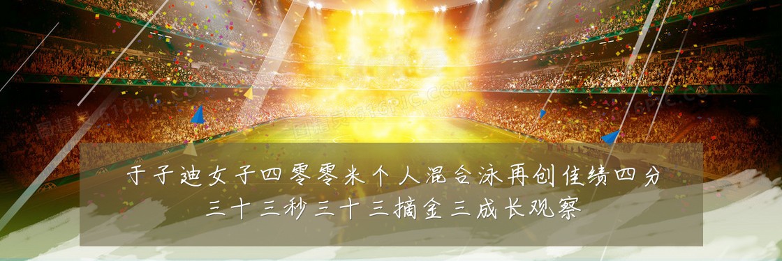 于子迪女子四零零米个人混合泳再创佳绩四分三十三秒三十三摘金三成长观察