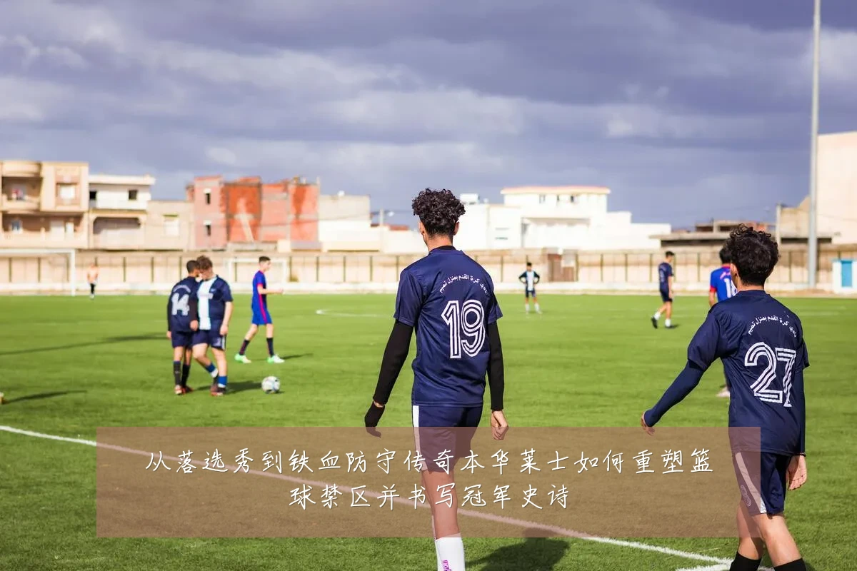 从落选秀到铁血防守传奇本华莱士如何重塑篮球禁区并书写冠军史诗